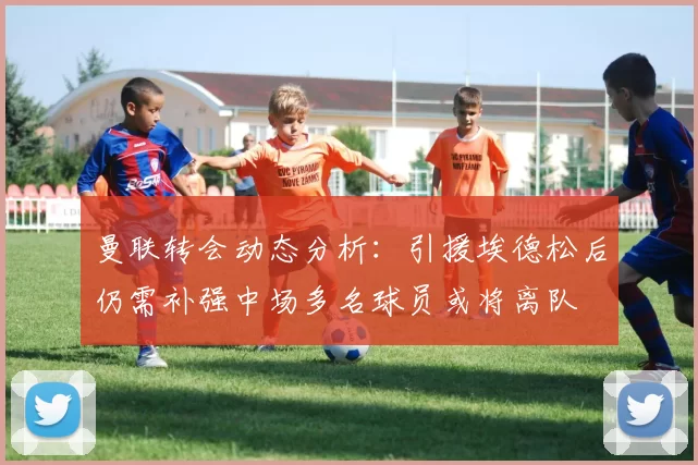 曼联转会动态分析：引援埃德松后仍需补强中场多名球员或将离队