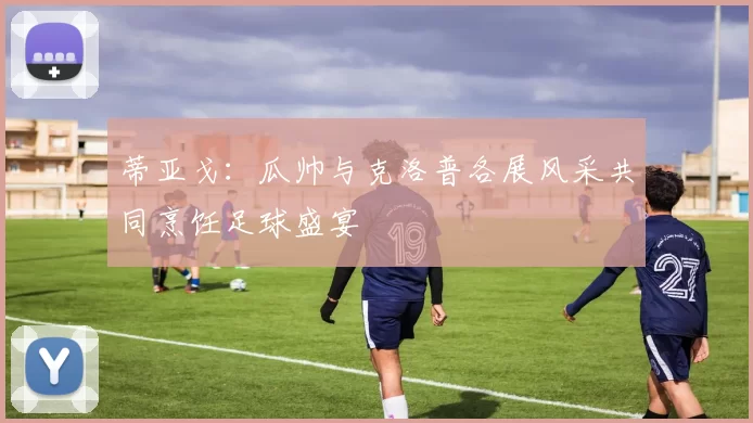 蒂亚戈：瓜帅与克洛普各展风采共同烹饪足球盛宴