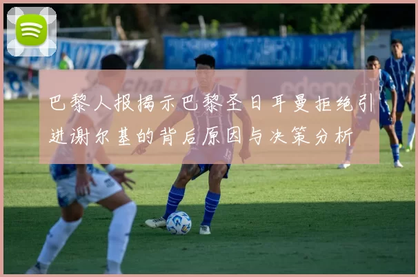 巴黎人报揭示巴黎圣日耳曼拒绝引进谢尔基的背后原因与决策分析