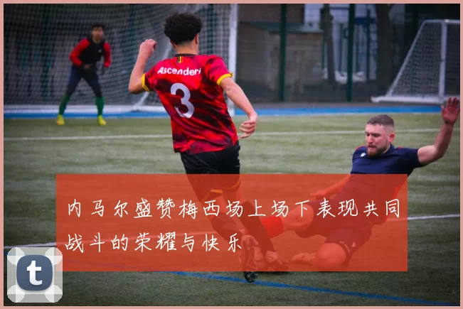 内马尔盛赞梅西场上场下表现共同战斗的荣耀与快乐