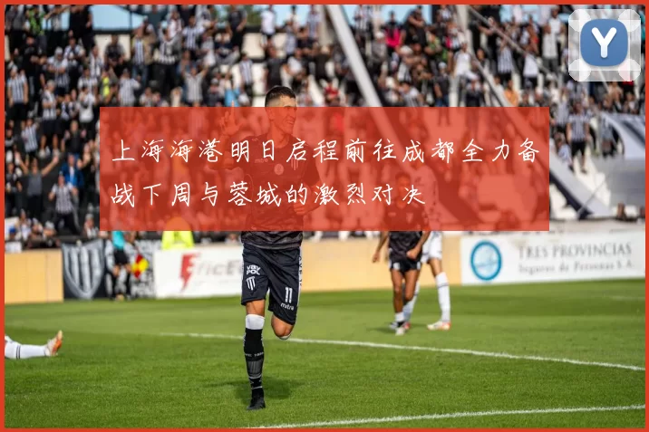 上海海港明日启程前往成都全力备战下周与蓉城的激烈对决