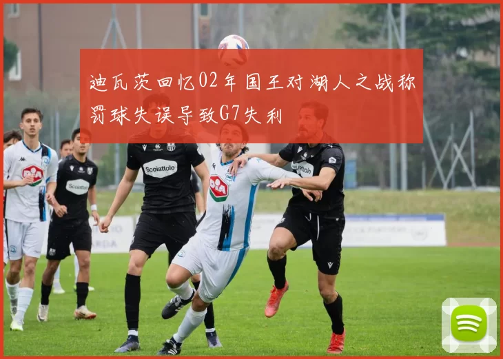 迪瓦茨回忆02年国王对湖人之战称罚球失误导致G7失利