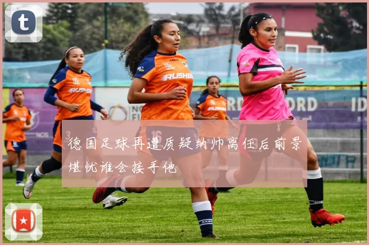 德国足球再遭质疑纳帅离任后前景堪忧谁会接手他