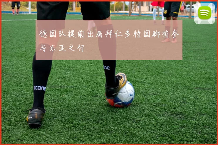 德国队提前出局拜仁多特国脚将参与东亚之行