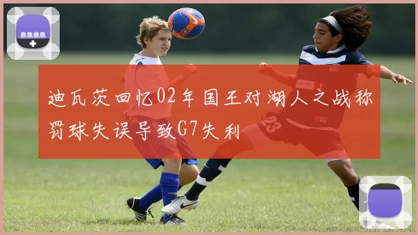 迪瓦茨回忆02年国王对湖人之战称罚球失误导致G7失利