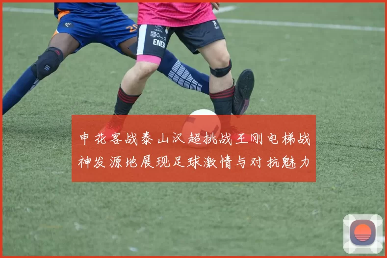 申花客战泰山汉超挑战王刚电梯战神发源地展现足球激情与对抗魅力