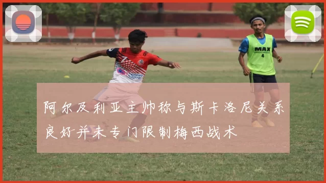 阿尔及利亚主帅称与斯卡洛尼关系良好并未专门限制梅西战术