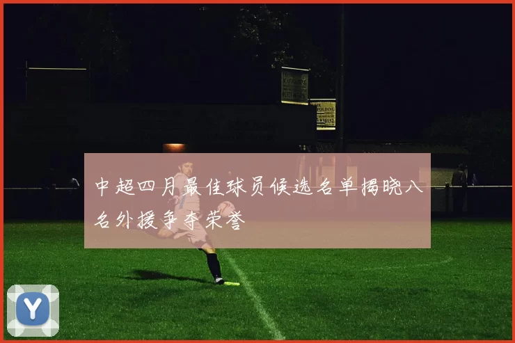 中超四月最佳球员候选名单揭晓八名外援争夺荣誉