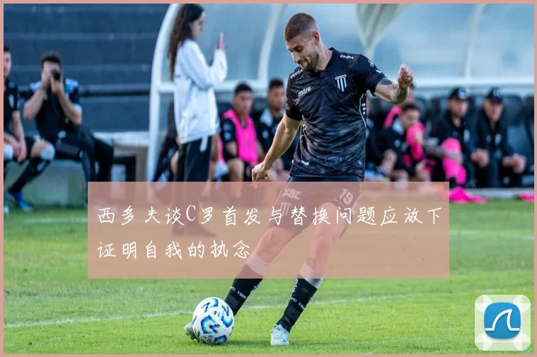 西多夫谈C罗首发与替换问题应放下证明自我的执念