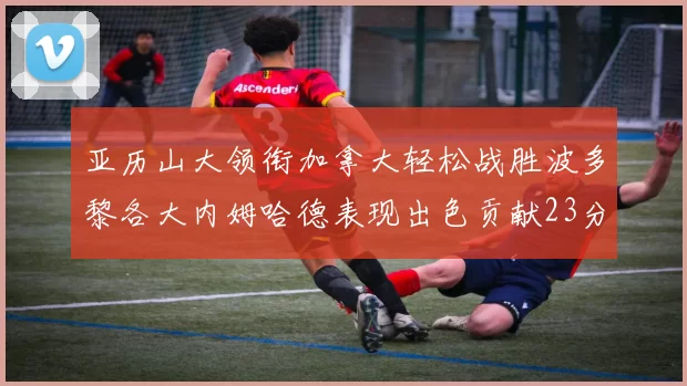 亚历山大领衔加拿大轻松战胜波多黎各大内姆哈德表现出色贡献23分