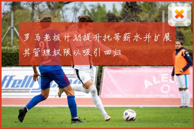 罗马老板计划提升托蒂薪水并扩展其管理权限以吸引回归